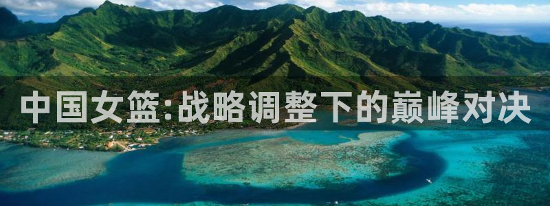 劲爆体育电视直播：中国女篮:战略调整下的巅峰对决